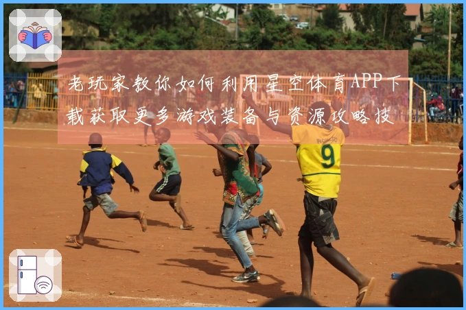 老玩家教你如何利用星空体育APP下载获取更多游戏装备与资源攻略技巧