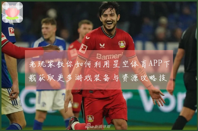 老玩家教你如何利用星空体育APP下载获取更多游戏装备与资源攻略技巧