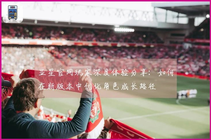 亚星官网玩家深度体验分享：如何在新版本中优化角色成长路径